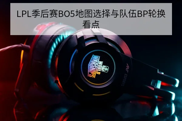 LPL季后赛BO5地图选择与队伍BP轮换看点